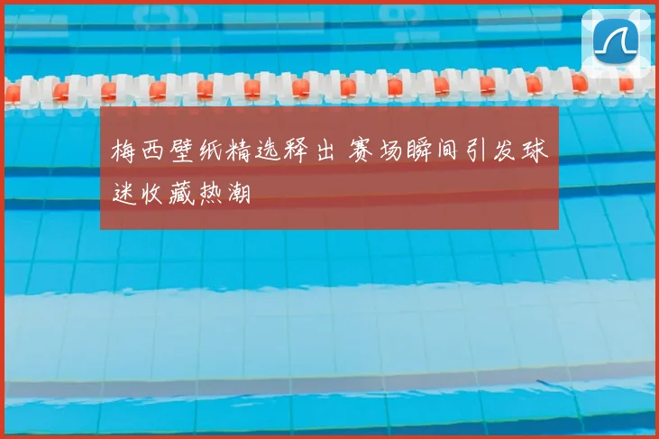 梅西壁纸精选释出 赛场瞬间引发球迷收藏热潮