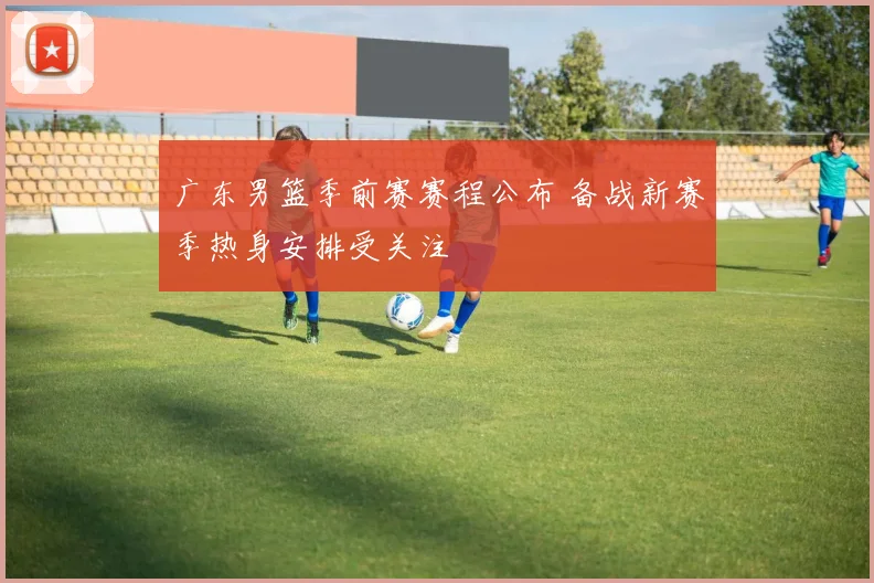 广东男篮季前赛赛程公布 备战新赛季热身安排受关注