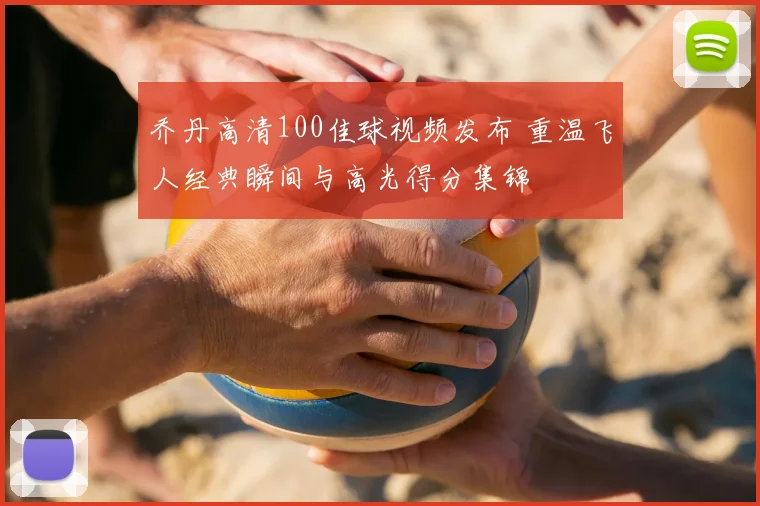 乔丹高清100佳球视频发布 重温飞人经典瞬间与高光得分集锦