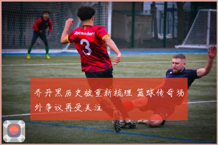 乔丹黑历史被重新梳理 篮球传奇场外争议再受关注