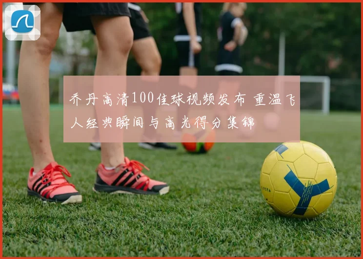 乔丹高清100佳球视频发布 重温飞人经典瞬间与高光得分集锦