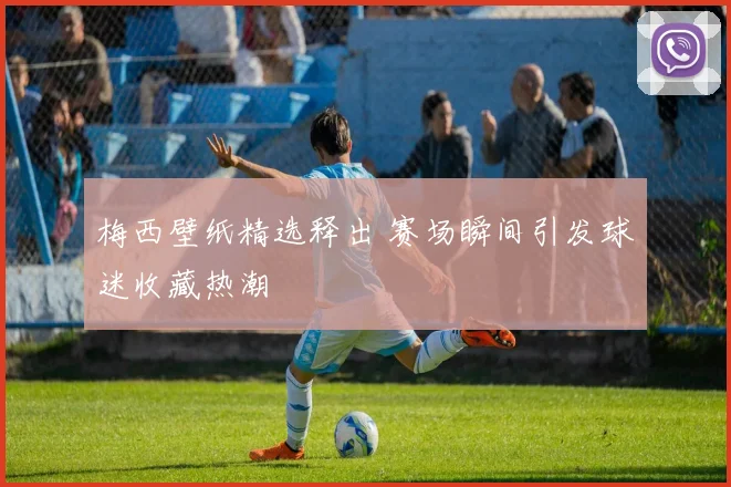 梅西壁纸精选释出 赛场瞬间引发球迷收藏热潮