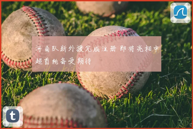 河南队新外援完成注册 即将亮相中超首轮备受期待