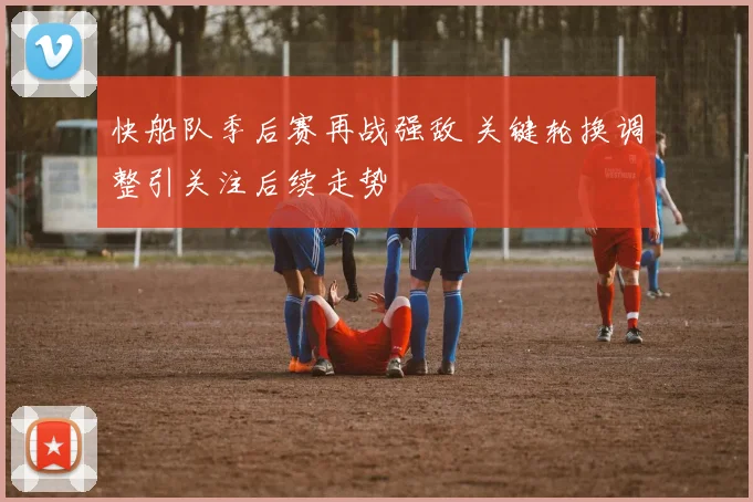 快船队季后赛再战强敌 关键轮换调整引关注后续走势
