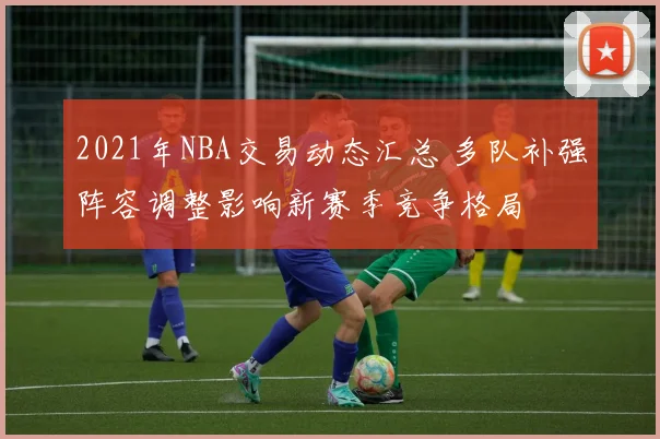 2021年NBA交易动态汇总 多队补强阵容调整影响新赛季竞争格局
