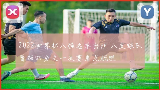2022世界杯八强名单出炉 八支球队晋级四分之一决赛看点梳理