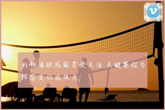 利物浦欧冠前景受关注 关键赛程与阵容变化成焦点