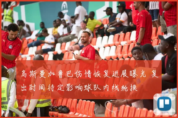 乌斯曼加鲁巴伤情恢复进展曝光 复出时间待定影响球队内线轮换