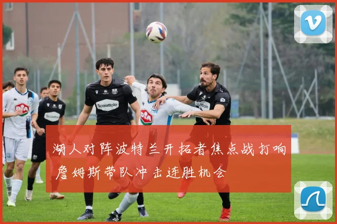 湖人对阵波特兰开拓者焦点战打响 詹姆斯带队冲击连胜机会