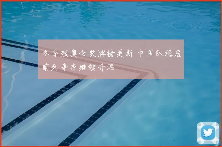 冬季残奥会奖牌榜更新 中国队稳居前列争夺继续升温