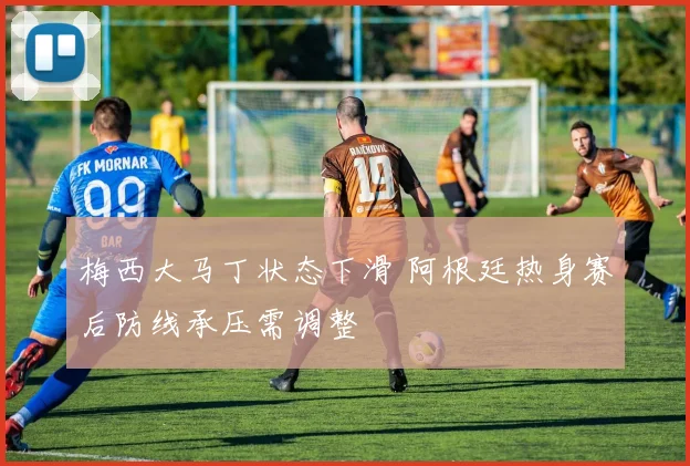 梅西大马丁状态下滑 阿根廷热身赛后防线承压需调整