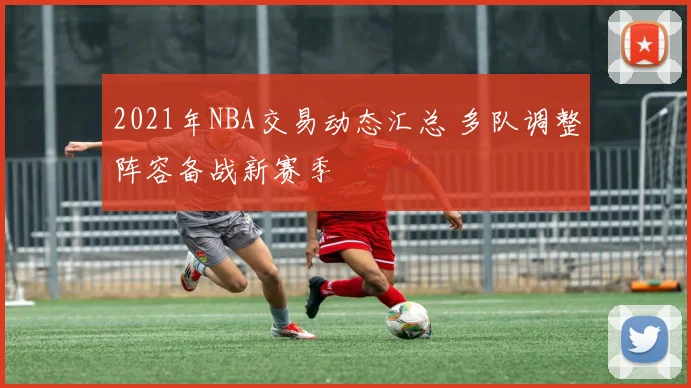 2021年NBA交易动态汇总 多队调整阵容备战新赛季