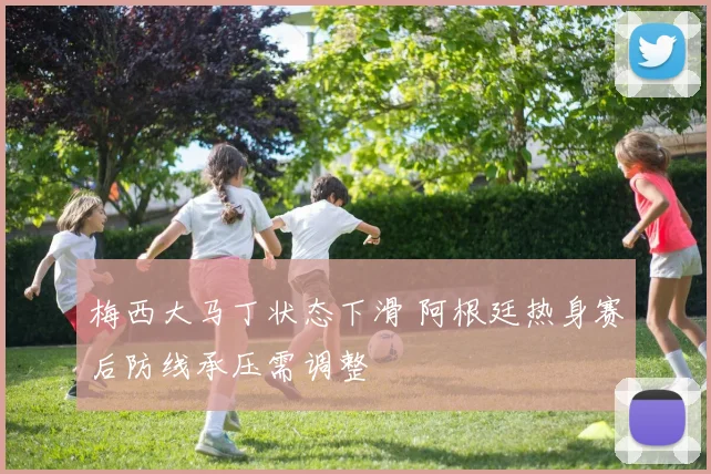 梅西大马丁状态下滑 阿根廷热身赛后防线承压需调整