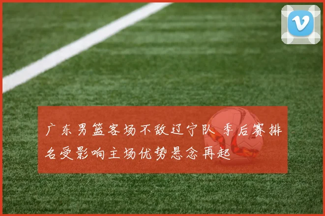 广东男篮客场不敌辽宁队 季后赛排名受影响主场优势悬念再起