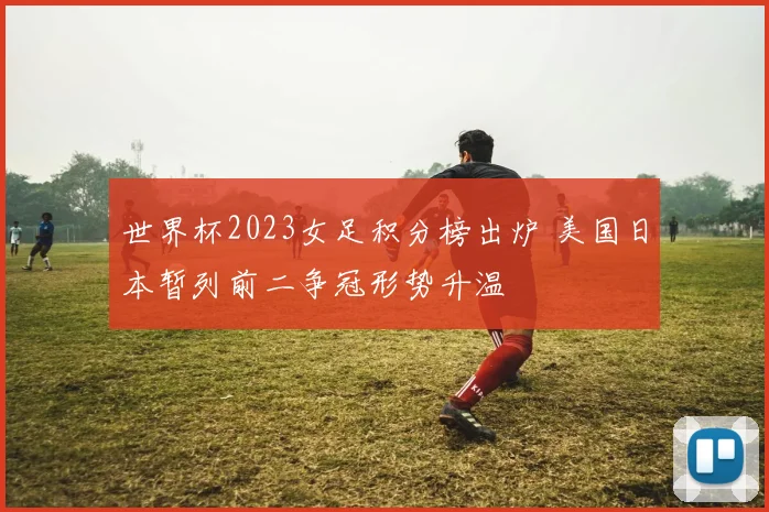 世界杯2023女足积分榜出炉 美国日本暂列前二争冠形势升温