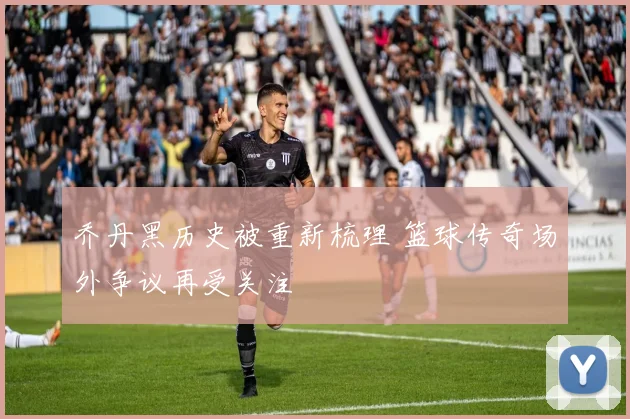 乔丹黑历史被重新梳理 篮球传奇场外争议再受关注
