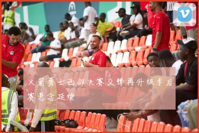 火箭勇士西部决赛交锋再升级季后赛悬念延续