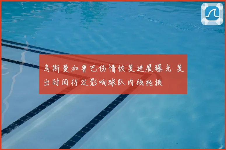 乌斯曼加鲁巴伤情恢复进展曝光 复出时间待定影响球队内线轮换