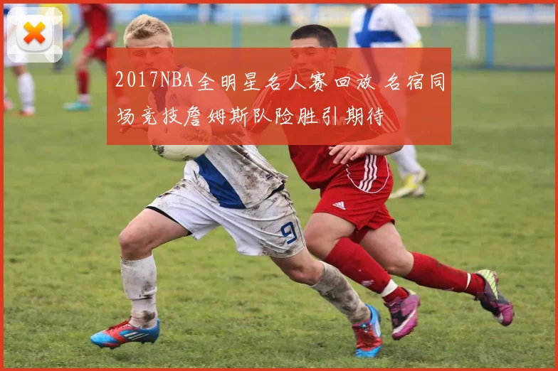 2017NBA全明星名人赛回放 名宿同场竞技詹姆斯队险胜引期待