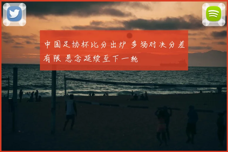 中国足协杯比分出炉 多场对决分差有限 悬念延续至下一轮