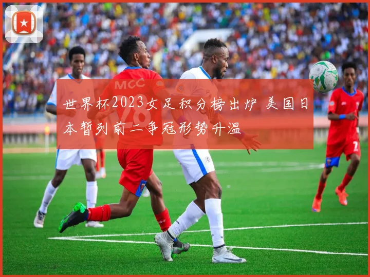 世界杯2023女足积分榜出炉 美国日本暂列前二争冠形势升温