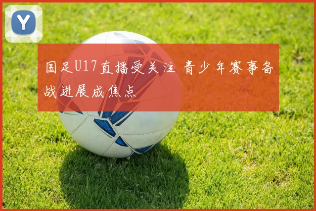 国足U17直播受关注 青少年赛事备战进展成焦点