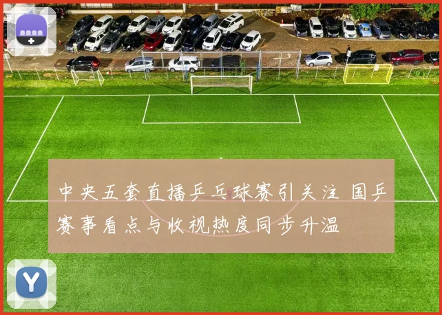中央五套直播乒乓球赛引关注 国乒赛事看点与收视热度同步升温