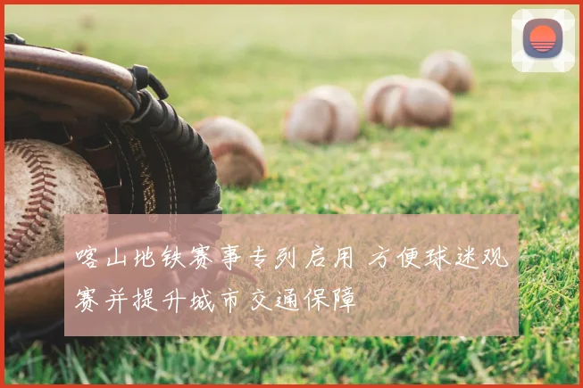 喀山地铁赛事专列启用 方便球迷观赛并提升城市交通保障