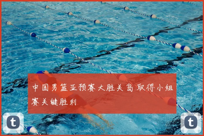 中国男篮亚预赛大胜关岛 取得小组赛关键胜利