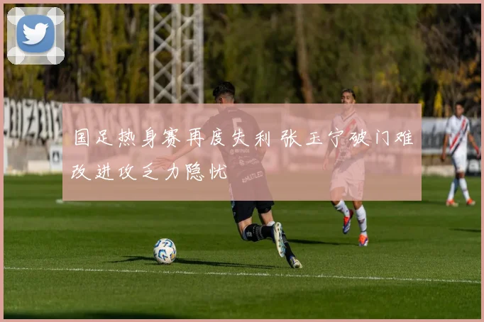 国足热身赛再度失利 张玉宁破门难改进攻乏力隐忧